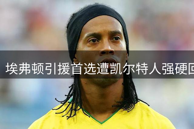 埃弗顿引援首选遭凯尔特人强硬回绝，转挖马竞悍将或成战术冒险？